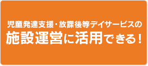 児童発達支援・放課後等デイサービスの施設運営に活用できる！