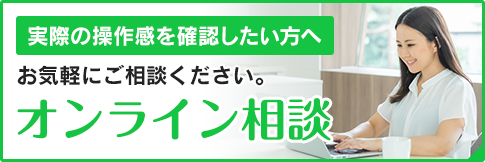 実際の操作感を確認したい方へ オンライン相談でお気軽にご相談ください